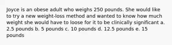 Joyce is an obese adult who weighs 250 pounds. She would like to try a new weight-loss method and wanted to know how much weight she would have to loose for it to be clinically significant a. 2.5 pounds b. 5 pounds c. 10 pounds d. 12.5 pounds e. 15 pounds