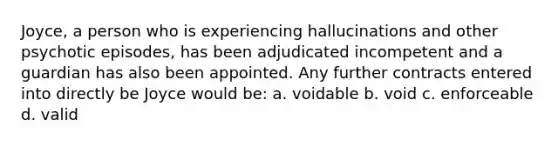 Joyce, a person who is experiencing hallucinations and other psychotic episodes, has been adjudicated incompetent and a guardian has also been appointed. Any further contracts entered into directly be Joyce would be: a. voidable b. void c. enforceable d. valid