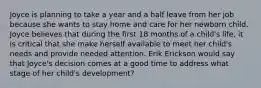 Joyce is planning to take a year and a half leave from her job because she wants to stay home and care for her newborn child. Joyce believes that during the first 18 months of a child's life, it is critical that she make herself available to meet her child's needs and provide needed attention. Erik Erickson would say that Joyce's decision comes at a good time to address what stage of her child's development?