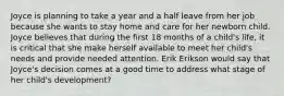 Joyce is planning to take a year and a half leave from her job because she wants to stay home and care for her newborn child. Joyce believes that during the first 18 months of a child's life, it is critical that she make herself available to meet her child's needs and provide needed attention. Erik Erikson would say that Joyce's decision comes at a good time to address what stage of her child's development?