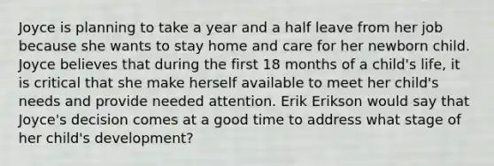 Joyce is planning to take a year and a half leave from her job because she wants to stay home and care for her newborn child. Joyce believes that during the first 18 months of a child's life, it is critical that she make herself available to meet her child's needs and provide needed attention. Erik Erikson would say that Joyce's decision comes at a good time to address what stage of her child's development?