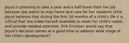 Joyce is planning to take a year and a half leave from her job because she wants to stay home and care for her newborn child. Joyce believes that during the first 18 months of a child's life it is critical that she make herself available to meet her child's needs and provide needed attention. Erik Erickson would say that Joyce's decision comes at a good time to address what stage of her child's development?