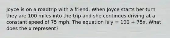 Joyce is on a roadtrip with a friend. When Joyce starts her turn they are 100 miles into the trip and she continues driving at a constant speed of 75 mph. The equation is y = 100 + 75x. What does the x represent?