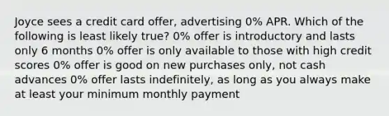 Joyce sees a credit card offer, advertising 0% APR. Which of the following is least likely true? 0% offer is introductory and lasts only 6 months 0% offer is only available to those with high credit scores 0% offer is good on new purchases only, not cash advances 0% offer lasts indefinitely, as long as you always make at least your minimum monthly payment