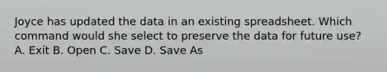 Joyce has updated the data in an existing spreadsheet. Which command would she select to preserve the data for future use? A. Exit B. Open C. Save D. Save As