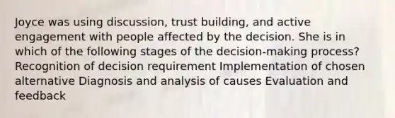 Joyce was using discussion, trust building, and active engagement with people affected by the decision. She is in which of the following stages of the decision-making process? Recognition of decision requirement Implementation of chosen alternative Diagnosis and analysis of causes Evaluation and feedback