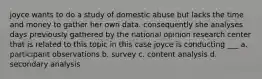 joyce wants to do a study of domestic abuse but lacks the time and money to gather her own data. consequently she analyses days previously gathered by the national opinion research center that is related to this topic in this case joyce is conducting ___ a. participant observations b. survey c. content analysis d. secondary analysis