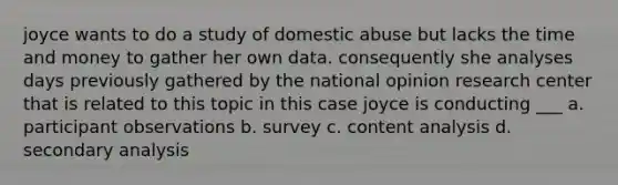 joyce wants to do a study of domestic abuse but lacks the time and money to gather her own data. consequently she analyses days previously gathered by the national opinion research center that is related to this topic in this case joyce is conducting ___ a. participant observations b. survey c. content analysis d. secondary analysis