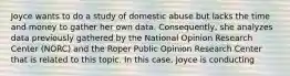 Joyce wants to do a study of domestic abuse but lacks the time and money to gather her own data. Consequently, she analyzes data previously gathered by the National Opinion Research Center (NORC) and the Roper Public Opinion Research Center that is related to this topic. In this case, Joyce is conducting