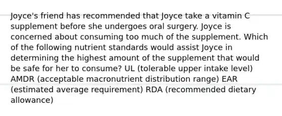 Joyce's friend has recommended that Joyce take a vitamin C supplement before she undergoes oral surgery. Joyce is concerned about consuming too much of the supplement. Which of the following nutrient standards would assist Joyce in determining the highest amount of the supplement that would be safe for her to consume? UL (tolerable upper intake level) AMDR (acceptable macronutrient distribution range) EAR (estimated average requirement) RDA (recommended dietary allowance)