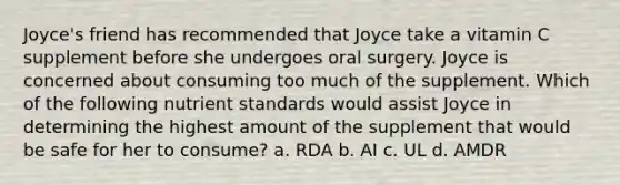 Joyce's friend has recommended that Joyce take a vitamin C supplement before she undergoes oral surgery. Joyce is concerned about consuming too much of the supplement. Which of the following nutrient standards would assist Joyce in determining the highest amount of the supplement that would be safe for her to consume? a. RDA b. AI c. UL d. AMDR