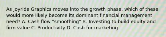 As Joyride Graphics moves into the growth phase, which of these would more likely become its dominant financial management need? A. Cash flow "smoothing" B. Investing to build equity and firm value C. Productivity D. Cash for marketing