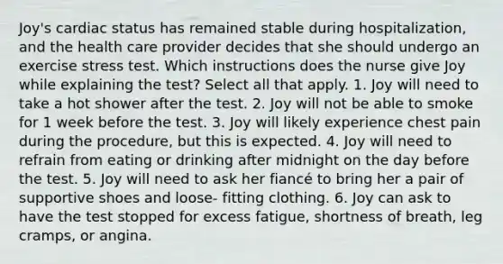 Joy's cardiac status has remained stable during hospitalization, and the health care provider decides that she should undergo an exercise stress test. Which instructions does the nurse give Joy while explaining the test? Select all that apply. 1. Joy will need to take a hot shower after the test. 2. Joy will not be able to smoke for 1 week before the test. 3. Joy will likely experience chest pain during the procedure, but this is expected. 4. Joy will need to refrain from eating or drinking after midnight on the day before the test. 5. Joy will need to ask her fiancé to bring her a pair of supportive shoes and loose- fitting clothing. 6. Joy can ask to have the test stopped for excess fatigue, shortness of breath, leg cramps, or angina.