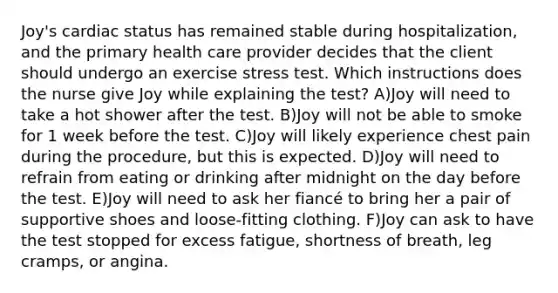 Joy's cardiac status has remained stable during hospitalization, and the primary health care provider decides that the client should undergo an exercise stress test. Which instructions does the nurse give Joy while explaining the test? A)Joy will need to take a hot shower after the test. B)Joy will not be able to smoke for 1 week before the test. C)Joy will likely experience chest pain during the procedure, but this is expected. D)Joy will need to refrain from eating or drinking after midnight on the day before the test. E)Joy will need to ask her fiancé to bring her a pair of supportive shoes and loose-fitting clothing. F)Joy can ask to have the test stopped for excess fatigue, shortness of breath, leg cramps, or angina.