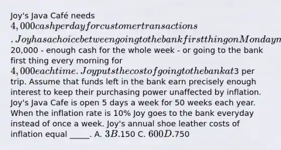 Joy's Java Café needs 4,000 cash per day for customer transactions. Joy has a choice between going to the bank first thing on Monday morning to withdraw20,000 - enough cash for the whole week - or going to the bank first thing every morning for 4,000 each time. Joy puts the cost of going to the bank at3 per trip. Assume that funds left in the bank earn precisely enough interest to keep their purchasing power unaffected by inflation. Joy's Java Cafe is open 5 days a week for 50 weeks each year. When the inflation rate is 10% Joy goes to the bank everyday instead of once a week. Joy's annual shoe leather costs of inflation equal _____. A. 3 B.150 C. 600 D.750