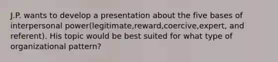 J.P. wants to develop a presentation about the five bases of interpersonal power(legitimate,reward,coercive,expert, and referent). His topic would be best suited for what type of organizational pattern?