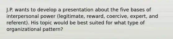 J.P. wants to develop a presentation about the five bases of interpersonal power (legitimate, reward, coercive, expert, and referent). His topic would be best suited for what type of organizational pattern?