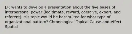 J.P. wants to develop a presentation about the five bases of interpersonal power (legitimate, reward, coercive, expert, and referent). His topic would be best suited for what type of organizational pattern? Chronological Topical Cause-and-effect Spatial