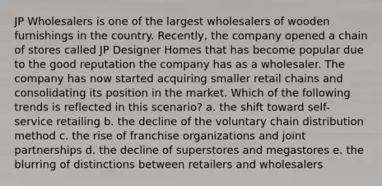 JP Wholesalers is one of the largest wholesalers of wooden furnishings in the country. Recently, the company opened a chain of stores called JP Designer Homes that has become popular due to the good reputation the company has as a wholesaler. The company has now started acquiring smaller retail chains and consolidating its position in the market. Which of the following trends is reflected in this scenario? a. the shift toward self-service retailing b. the decline of the voluntary chain distribution method c. the rise of franchise organizations and joint partnerships d. the decline of superstores and megastores e. the blurring of distinctions between retailers and wholesalers