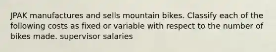 JPAK manufactures and sells mountain bikes. Classify each of the following costs as fixed or variable with respect to the number of bikes made. supervisor salaries