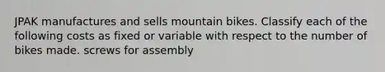 JPAK manufactures and sells mountain bikes. Classify each of the following costs as fixed or variable with respect to the number of bikes made. screws for assembly