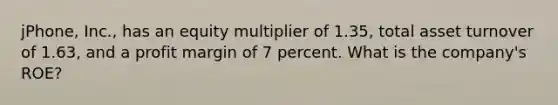 jPhone, Inc., has an equity multiplier of 1.35, total asset turnover of 1.63, and a profit margin of 7 percent. What is the company's ROE?