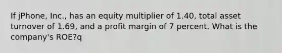 If jPhone, Inc., has an equity multiplier of 1.40, total asset turnover of 1.69, and a profit margin of 7 percent. What is the company's ROE?q