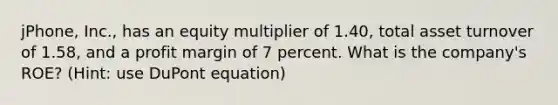 jPhone, Inc., has an equity multiplier of 1.40, total asset turnover of 1.58, and a profit margin of 7 percent. What is the company's ROE? (Hint: use DuPont equation)