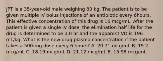 JPT is a 35-year-old male weighing 80 kg. The patient is to be given multiple IV bolus injections of an antibiotic every 6hours. This effective concentration of this drug is 16 mcg/mL. After the patient is given a single IV dose, the elimination half-life for the drug is determined to be 3.0 hr and the apparent VD is 196 mL/kg. What is the new drug plasma concentration if the patient takes a 500-mg dose every 6 hours? A. 20.71 mcg/mL B. 19.2 mcg/mL C. 18.19 mcg/mL D. 21.12 mcg/mL E. 15.98 mcg/mL