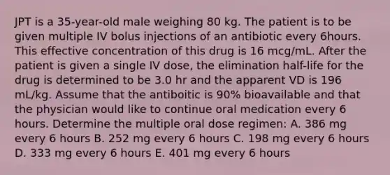 JPT is a 35-year-old male weighing 80 kg. The patient is to be given multiple IV bolus injections of an antibiotic every 6hours. This effective concentration of this drug is 16 mcg/mL. After the patient is given a single IV dose, the elimination half-life for the drug is determined to be 3.0 hr and the apparent VD is 196 mL/kg. Assume that the antiboitic is 90% bioavailable and that the physician would like to continue oral medication every 6 hours. Determine the multiple oral dose regimen: A. 386 mg every 6 hours B. 252 mg every 6 hours C. 198 mg every 6 hours D. 333 mg every 6 hours E. 401 mg every 6 hours