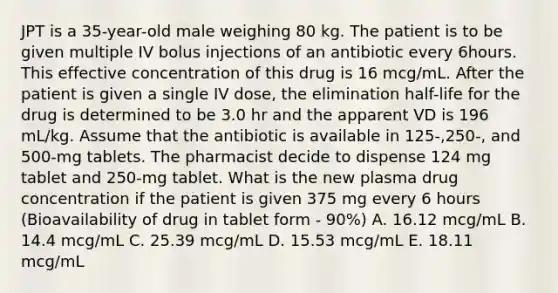 JPT is a 35-year-old male weighing 80 kg. The patient is to be given multiple IV bolus injections of an antibiotic every 6hours. This effective concentration of this drug is 16 mcg/mL. After the patient is given a single IV dose, the elimination half-life for the drug is determined to be 3.0 hr and the apparent VD is 196 mL/kg. Assume that the antibiotic is available in 125-,250-, and 500-mg tablets. The pharmacist decide to dispense 124 mg tablet and 250-mg tablet. What is the new plasma drug concentration if the patient is given 375 mg every 6 hours (Bioavailability of drug in tablet form - 90%) A. 16.12 mcg/mL B. 14.4 mcg/mL C. 25.39 mcg/mL D. 15.53 mcg/mL E. 18.11 mcg/mL