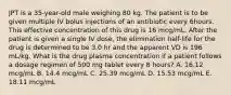 JPT is a 35-year-old male weighing 80 kg. The patient is to be given multiple IV bolus injections of an antibiotic every 6hours. This effective concentration of this drug is 16 mcg/mL. After the patient is given a single IV dose, the elimination half-life for the drug is determined to be 3.0 hr and the apparent VD is 196 mL/kg. What is the drug plasma concentration if a patient follows a dosage regimen of 500 mg tablet every 8 hours? A. 16.12 mcg/mL B. 14.4 mcg/mL C. 25.39 mcg/mL D. 15.53 mcg/mL E. 18.11 mcg/mL