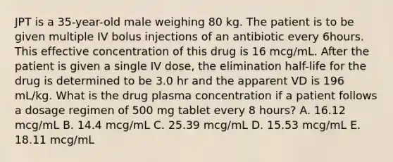 JPT is a 35-year-old male weighing 80 kg. The patient is to be given multiple IV bolus injections of an antibiotic every 6hours. This effective concentration of this drug is 16 mcg/mL. After the patient is given a single IV dose, the elimination half-life for the drug is determined to be 3.0 hr and the apparent VD is 196 mL/kg. What is the drug plasma concentration if a patient follows a dosage regimen of 500 mg tablet every 8 hours? A. 16.12 mcg/mL B. 14.4 mcg/mL C. 25.39 mcg/mL D. 15.53 mcg/mL E. 18.11 mcg/mL