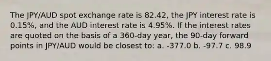 The JPY/AUD spot exchange rate is 82.42, the JPY interest rate is 0.15%, and the AUD interest rate is 4.95%. If the interest rates are quoted on the basis of a 360-day year, the 90-day forward points in JPY/AUD would be closest to: a. -377.0 b. -97.7 c. 98.9