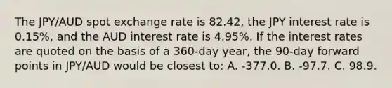 The JPY/AUD spot exchange rate is 82.42, the JPY interest rate is 0.15%, and the AUD interest rate is 4.95%. If the interest rates are quoted on the basis of a 360-day year, the 90-day forward points in JPY/AUD would be closest to: A. -377.0. B. -97.7. C. 98.9.