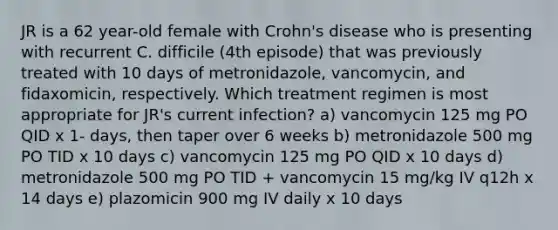 JR is a 62 year-old female with Crohn's disease who is presenting with recurrent C. difficile (4th episode) that was previously treated with 10 days of metronidazole, vancomycin, and fidaxomicin, respectively. Which treatment regimen is most appropriate for JR's current infection? a) vancomycin 125 mg PO QID x 1- days, then taper over 6 weeks b) metronidazole 500 mg PO TID x 10 days c) vancomycin 125 mg PO QID x 10 days d) metronidazole 500 mg PO TID + vancomycin 15 mg/kg IV q12h x 14 days e) plazomicin 900 mg IV daily x 10 days