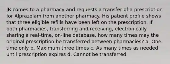 JR comes to a pharmacy and requests a transfer of a prescription for Alprazolam from another pharmacy. His patient profile shows that three eligible refills have been left on the prescription. If both pharmacies, transferring and receiving, electronically sharing a real-time, on-line database, how many times may the original prescription be transferred between pharmacies? a. One-time only b. Maximum three times c. As many times as needed until prescription expires d. Cannot be transferred