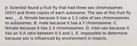 Jr. Scientist found a fruit fly that had three sex chromosomes (XXY) and three copies of each autosome. The sex of this fruit fly was _ . A. female because it has a 1:1 ratio of sex chromosomes to autosomes. B. male because it has a Y chromosome. C. female because it has 2 X chromosomes. D. inter-sex because it has an X:A ratio between 0.5 and 1. E. impossible to determine because sex is influenced by environment in insects.