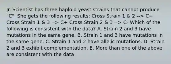 Jr. Scientist has three haploid yeast strains that cannot produce "C". She gets the following results: Cross Strain 1 & 2 --> C+ Cross Strain 1 & 3 --> C+ Cross Strain 2 & 3 --> C- Which of the following is consistent with the data? A. Strain 2 and 3 have mutations in the same gene. B. Strain 1 and 3 have mutations in the same gene. C. Strain 1 and 2 have allelic mutations. D. Strain 2 and 3 exhibit complementation. E. More than one of the above are consistent with the data