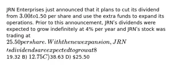 JRN Enterprises just announced that it plans to cut its dividend from 3.00 to1.50 per share and use the extra funds to expand its operations. Prior to this announcement, JRNʹs dividends were expected to grow indefinitely at 4% per year and JRNʹs stock was trading at 25.50 per share. With the new expansion, JRNʹs dividends are expected to grow at 8% per year indefinitely. Assuming that JRNʹs risk is unchanged by the expansion, the value of a share of JRN after the announcement is closest to ________. A)19.32 B) 12.75 C)38.63 D) 25.50