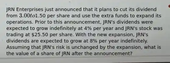 JRN Enterprises just announced that it plans to cut its dividend from 3.00 to1.50 per share and use the extra funds to expand its operations. Prior to this announcement, JRN's dividends were expected to grow indefinitely at 4% per year and JRN's stock was trading at 25.50 per share. With the new expansion, JRN's dividends are expected to grow at 8% per year indefinitely. Assuming that JRN's risk is unchanged by the expansion, what is the value of a share of JRN after the announcement?