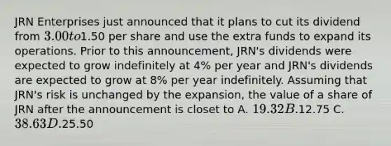 JRN Enterprises just announced that it plans to cut its dividend from 3.00 to1.50 per share and use the extra funds to expand its operations. Prior to this announcement, JRN's dividends were expected to grow indefinitely at 4% per year and JRN's dividends are expected to grow at 8% per year indefinitely. Assuming that JRN's risk is unchanged by the expansion, the value of a share of JRN after the announcement is closet to A. 19.32 B.12.75 C. 38.63 D.25.50