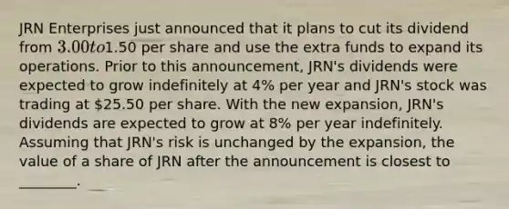 JRN Enterprises just announced that it plans to cut its dividend from 3.00 to1.50 per share and use the extra funds to expand its operations. Prior to this announcement, JRN's dividends were expected to grow indefinitely at 4% per year and JRN's stock was trading at 25.50 per share. With the new expansion, JRN's dividends are expected to grow at 8% per year indefinitely. Assuming that JRN's risk is unchanged by the expansion, the value of a share of JRN after the announcement is closest to ________.