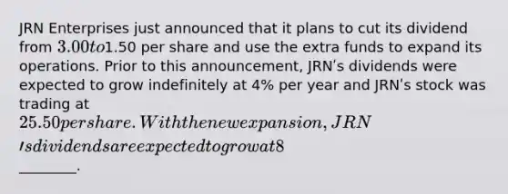 JRN Enterprises just announced that it plans to cut its dividend from 3.00 to1.50 per share and use the extra funds to expand its operations. Prior to this announcement, JRNʹs dividends were expected to grow indefinitely at 4% per year and JRNʹs stock was trading at 25.50 per share. With the new expansion, JRNʹs dividends are expected to grow at 8% per year indefinitely. Assuming that JRNʹs risk is unchanged by the expansion, the value of a share of JRN after the announcement is________.