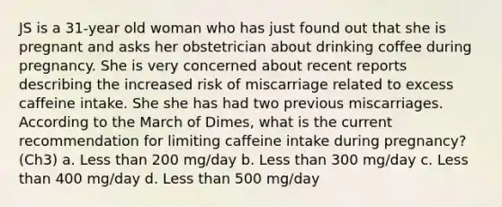 JS is a 31-year old woman who has just found out that she is pregnant and asks her obstetrician about drinking coffee during pregnancy. She is very concerned about recent reports describing the increased risk of miscarriage related to excess caffeine intake. She she has had two previous miscarriages. According to the March of Dimes, what is the current recommendation for limiting caffeine intake during pregnancy? (Ch3) a. Less than 200 mg/day b. Less than 300 mg/day c. Less than 400 mg/day d. Less than 500 mg/day