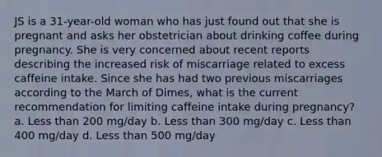 JS is a 31-year-old woman who has just found out that she is pregnant and asks her obstetrician about drinking coffee during pregnancy. She is very concerned about recent reports describing the increased risk of miscarriage related to excess caffeine intake. Since she has had two previous miscarriages according to the March of Dimes, what is the current recommendation for limiting caffeine intake during pregnancy? a. Less than 200 mg/day b. Less than 300 mg/day c. Less than 400 mg/day d. Less than 500 mg/day