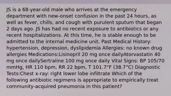 JS is a 68-year-old male who arrives at the emergency department with new-onset confusion in the past 24 hours, as well as fever, chills, and cough with purulent sputum that began 2 days ago. JS has had no recent exposure to antibiotics or any recent hospitalizations. At this time, he is stable enough to be admitted to the internal medicine unit. Past Medical History: hypertension, depression, dyslipidemia Allergies: no known drug allergies Medications:Lisinopril 20 mg once dailyAtorvastatin 40 mg once dailySertraline 100 mg once daily Vital Signs: BP 105/70 mmHg, HR 110 bpm, RR 22 bpm, T 101.7°F (38.7°C) Diagnostic Tests:Chest x-ray: right lower lobe infiltrate Which of the following antibiotic regimens is appropriate to empirically treat community-acquired pneumonia in this patient?