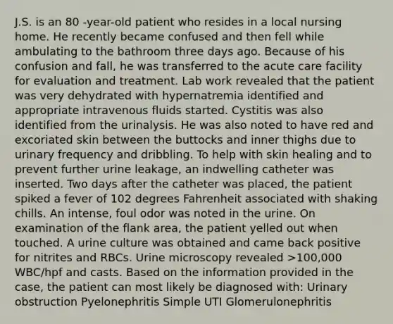 J.S. is an 80 -year-old patient who resides in a local nursing home. He recently became confused and then fell while ambulating to the bathroom three days ago. Because of his confusion and fall, he was transferred to the acute care facility for evaluation and treatment. Lab work revealed that the patient was very dehydrated with hypernatremia identified and appropriate intravenous fluids started. Cystitis was also identified from the urinalysis. He was also noted to have red and excoriated skin between the buttocks and inner thighs due to urinary frequency and dribbling. To help with skin healing and to prevent further urine leakage, an indwelling catheter was inserted. Two days after the catheter was placed, the patient spiked a fever of 102 degrees Fahrenheit associated with shaking chills. An intense, foul odor was noted in the urine. On examination of the flank area, the patient yelled out when touched. A urine culture was obtained and came back positive for nitrites and RBCs. Urine microscopy revealed >100,000 WBC/hpf and casts. Based on the information provided in the case, the patient can most likely be diagnosed with: Urinary obstruction Pyelonephritis Simple UTI Glomerulonephritis