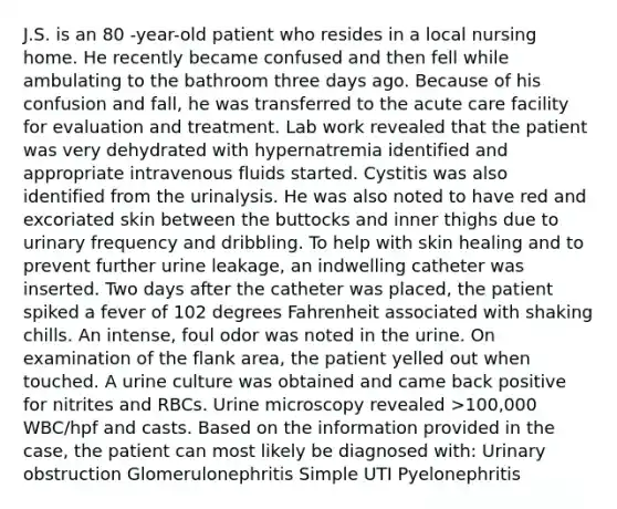 J.S. is an 80 -year-old patient who resides in a local nursing home. He recently became confused and then fell while ambulating to the bathroom three days ago. Because of his confusion and fall, he was transferred to the acute care facility for evaluation and treatment. Lab work revealed that the patient was very dehydrated with hypernatremia identified and appropriate intravenous fluids started. Cystitis was also identified from the urinalysis. He was also noted to have red and excoriated skin between the buttocks and inner thighs due to urinary frequency and dribbling. To help with skin healing and to prevent further urine leakage, an indwelling catheter was inserted. Two days after the catheter was placed, the patient spiked a fever of 102 degrees Fahrenheit associated with shaking chills. An intense, foul odor was noted in the urine. On examination of the flank area, the patient yelled out when touched. A urine culture was obtained and came back positive for nitrites and RBCs. Urine microscopy revealed >100,000 WBC/hpf and casts. Based on the information provided in the case, the patient can most likely be diagnosed with: Urinary obstruction Glomerulonephritis Simple UTI Pyelonephritis