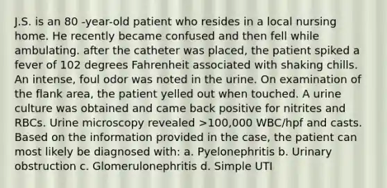 J.S. is an 80 -year-old patient who resides in a local nursing home. He recently became confused and then fell while ambulating. after the catheter was placed, the patient spiked a fever of 102 degrees Fahrenheit associated with shaking chills. An intense, foul odor was noted in the urine. On examination of the flank area, the patient yelled out when touched. A urine culture was obtained and came back positive for nitrites and RBCs. Urine microscopy revealed >100,000 WBC/hpf and casts. Based on the information provided in the case, the patient can most likely be diagnosed with: a. Pyelonephritis b. Urinary obstruction c. Glomerulonephritis d. Simple UTI